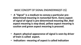 BASIC CONCEPT OF SIGNAL ENGINEERING(ST-15)
• A "Signal" is a medium to convey a particular pre-
determined meaning in nonverbal form. Every aspect
of signal of signal is pre-determined meaning like ,Red
aspect meaning is stop dead, yellow aspect meaning is
caution and green aspect meaning is proceed.
• Aspect:-physical appearance of signal is seen by driver
of train is called aspect.
• Indication:- meaning of aspect is called indication
 