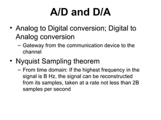 A/D and D/A
• Analog to Digital conversion; Digital to
Analog conversion
– Gateway from the communication device to the
channel
• Nyquist Sampling theorem
– From time domain: If the highest frequency in the
signal is B Hz, the signal can be reconstructed
from its samples, taken at a rate not less than 2B
samples per second
 