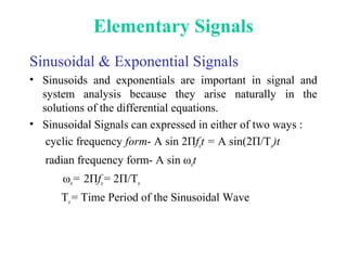 Elementary Signals
Sinusoidal & Exponential Signals
• Sinusoids and exponentials are important in signal and
system analysis because they arise naturally in the
solutions of the differential equations.
• Sinusoidal Signals can expressed in either of two ways :
cyclic frequency form- A sin 2Пfot = A sin(2П/To)t
radian frequency form- A sin ωot
ωo= 2Пfo= 2П/To
To= Time Period of the Sinusoidal Wave
 