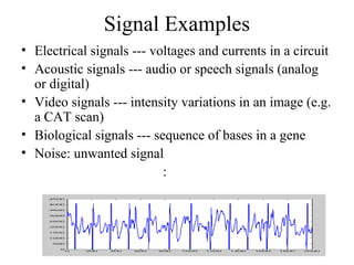 Signal Examples
• Electrical signals --- voltages and currents in a circuit
• Acoustic signals --- audio or speech signals (analog
or digital)
• Video signals --- intensity variations in an image (e.g.
a CAT scan)
• Biological signals --- sequence of bases in a gene
• Noise: unwanted signal
:
 