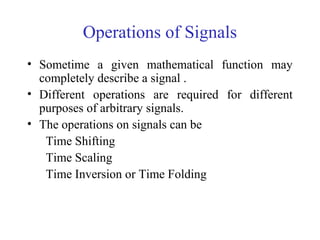 Operations of Signals
• Sometime a given mathematical function may
completely describe a signal .
• Different operations are required for different
purposes of arbitrary signals.
• The operations on signals can be
Time Shifting
Time Scaling
Time Inversion or Time Folding
 