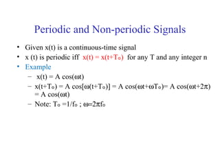 Periodic and Non-periodic Signals
• Given x(t) is a continuous-time signal
• x (t) is periodic iff x(t) = x(t+Tₒ) for any T and any integer n
• Example
– x(t) = A cos(ωt)
– x(t+Tₒ) = A cos[ω(t+Tₒ)] = A cos(ωt+ωTₒ)= A cos(ωt+2π)
= A cos(ωt)
– Note: Tₒ =1/fₒ ; ω=2πfₒ
 