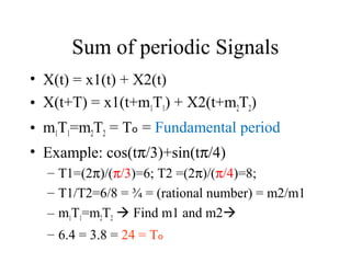 Sum of periodic Signals
• X(t) = x1(t) + X2(t)
• X(t+T) = x1(t+m1T1) + X2(t+m2T2)
• m1T1=m2T2 = Tₒ = Fundamental period
• Example: cos(tπ/3)+sin(tπ/4)
– T1=(2π)/(π/3)=6; T2 =(2π)/(π/4)=8;
– T1/T2=6/8 = ¾ = (rational number) = m2/m1
– m1T1=m2T2  Find m1 and m2
– 6.4 = 3.8 = 24 = Tₒ
 
