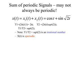 Sum of periodic Signals – may not
always be periodic!
T1=(2π)/(1)= 2π; T2 =(2π)/(sqrt(2));
T1/T2= sqrt(2);
– Note: T1/T2 = sqrt(2) is an irrational number
– X(t) is aperiodic
tttxtxtx 2sincos)()()( 21 +=+=
 