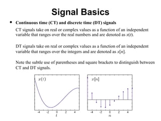 Signal Basics
 Continuous time (CT) and discrete time (DT) signals
CT signals take on real or complex values as a function of an independent
variable that ranges over the real numbers and are denoted as x(t).
DT signals take on real or complex values as a function of an independent
variable that ranges over the integers and are denoted as x[n].
Note the subtle use of parentheses and square brackets to distinguish between
CT and DT signals.
 