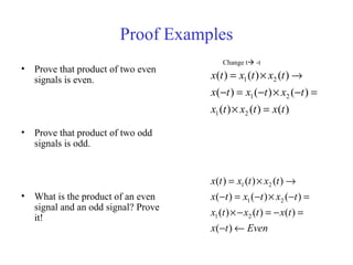 Proof Examples
• Prove that product of two even
signals is even.
• Prove that product of two odd
signals is odd.
• What is the product of an even
signal and an odd signal? Prove
it!
)()()(
)()()(
)()()(
21
21
21
txtxtx
txtxtx
txtxtx
=×
=−×−=−
→×=
Eventx
txtxtx
txtxtx
txtxtx
←−
=−=−×
=−×−=−
→×=
)(
)()()(
)()()(
)()()(
21
21
21
Change t -t
 
