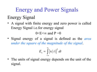Energy and Power Signals
Energy Signal
• A signal with finite energy and zero power is called
Energy Signal i.e.for energy signal
0<E<∞ and P =0
• Signal energy of a signal is defined as the area
under the square of the magnitude of the signal.
• The units of signal energy depends on the unit of the
signal.
( )
2
x xE t dt
∞
−∞
= ∫
 