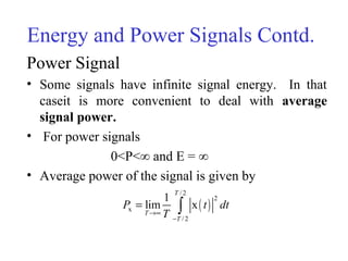 Energy and Power Signals Contd.
Power Signal
• Some signals have infinite signal energy. In that
caseit is more convenient to deal with average
signal power.
• For power signals
0<P<∞ and E = ∞
• Average power of the signal is given by
( )
/ 2
2
x
/ 2
1
lim x
T
T
T
P t dt
T→∞
−
= ∫
 