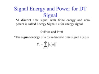 Signal Energy and Power for DT
Signal
•The signal energy of a for a discrete time signal x[n] is
[ ]
2
x x
n
E n
∞
=−∞
= ∑
•A discrtet time signal with finite energy and zero
power is called Energy Signal i.e.for energy signal
0<E<∞ and P =0
 