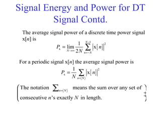 Signal Energy and Power for DT
Signal Contd.
The average signal power of a discrete time power signal
x[n] is
[ ]
1
2
x
1
lim x
2
N
N
n N
P n
N
−
→∞
=−
= ∑
[ ]
2
x
1
x
n N
P n
N =
= ∑
For a periodic signal x[n] the average signal power is
The notation means the sum over any set of
consecutive 's exactly in length.
n N
n N
=
 
 ÷
 ÷
 
∑
 