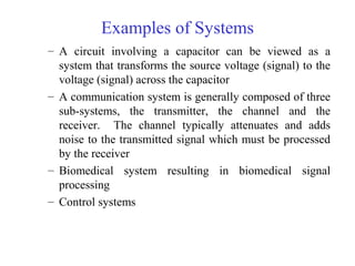 Examples of Systems
– A circuit involving a capacitor can be viewed as a
system that transforms the source voltage (signal) to the
voltage (signal) across the capacitor
– A communication system is generally composed of three
sub-systems, the transmitter, the channel and the
receiver. The channel typically attenuates and adds
noise to the transmitted signal which must be processed
by the receiver
– Biomedical system resulting in biomedical signal
processing
– Control systems
 