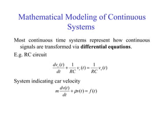 Mathematical Modeling of Continuous
Systems
Most continuous time systems represent how continuous
signals are transformed via differential equations.
E.g. RC circuit
System indicating car velocity
)(
1
)(
1)(
tv
RC
tv
RCdt
tdv
sc
c
=+
)()(
)(
tftv
dt
tdv
m =+ ρ
 
