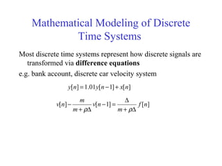 Mathematical Modeling of Discrete
Time Systems
Most discrete time systems represent how discrete signals are
transformed via difference equations
e.g. bank account, discrete car velocity system
][]1[01.1][ nxnyny +−=
][]1[][ nf
m
nv
m
m
nv
∆+
∆
=−
∆+
−
ρρ
 