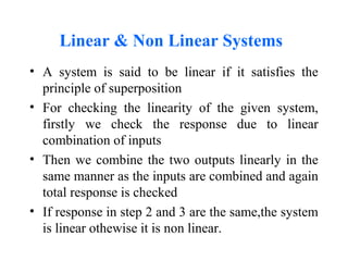 Linear & Non Linear Systems
• A system is said to be linear if it satisfies the
principle of superposition
• For checking the linearity of the given system,
firstly we check the response due to linear
combination of inputs
• Then we combine the two outputs linearly in the
same manner as the inputs are combined and again
total response is checked
• If response in step 2 and 3 are the same,the system
is linear othewise it is non linear.
 
