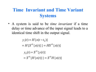 Time Invariant and Time Variant
Systems
• A system is said to be time invariant if a time
delay or time advance of the input signal leads to a
identical time shift in the output signal.
0
0 0
( ) { ( )}
{ { ( )}} { ( )}
i
t t
y t H x t t
H S x t HS x t
= −
= =
0
0
0 0
( ) { ( )}
{ { ( )}} { ( )}
t
t t
y t S y t
S H x t S H x t
=
= =
 