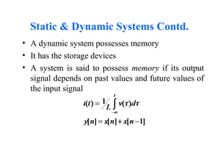 Static & Dynamic Systems Contd.
• A dynamic system possesses memory
• It has the storage devices
• A system is said to possess memory if its output
signal depends on past values and future values of
the input signal
 
