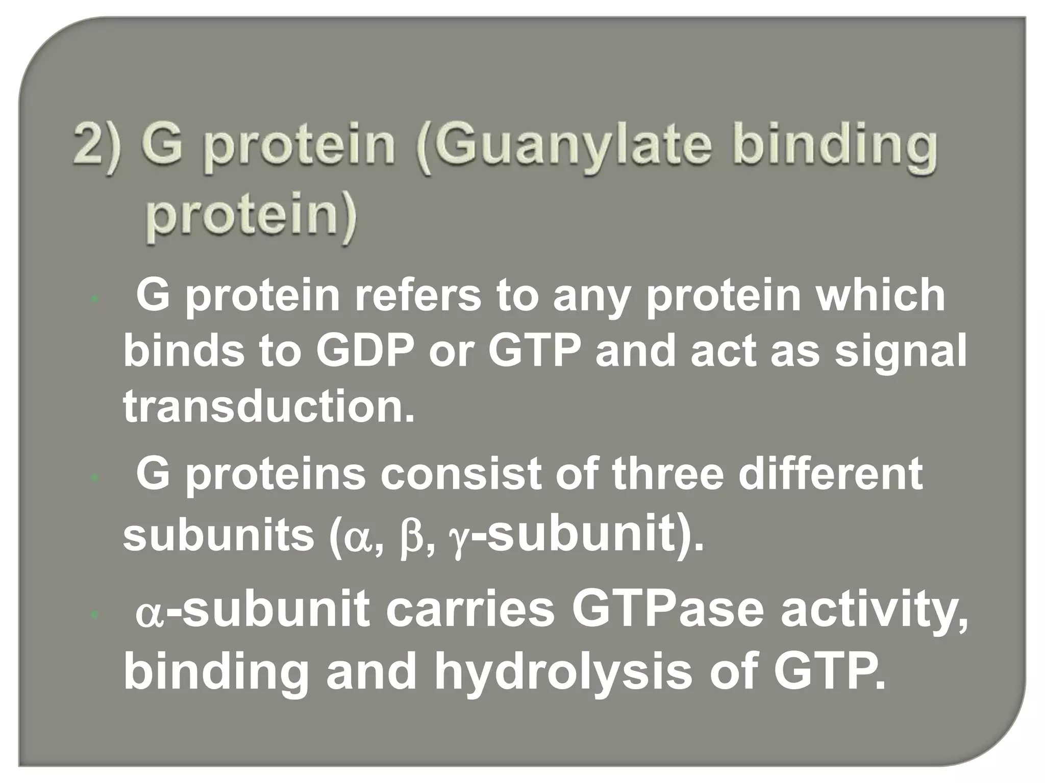 • G protein refers to any protein which
binds to GDP or GTP and act as signal
transduction.
• G proteins consist of three different
subunits (, , -subunit).
• -subunit carries GTPase activity,
binding and hydrolysis of GTP.
 