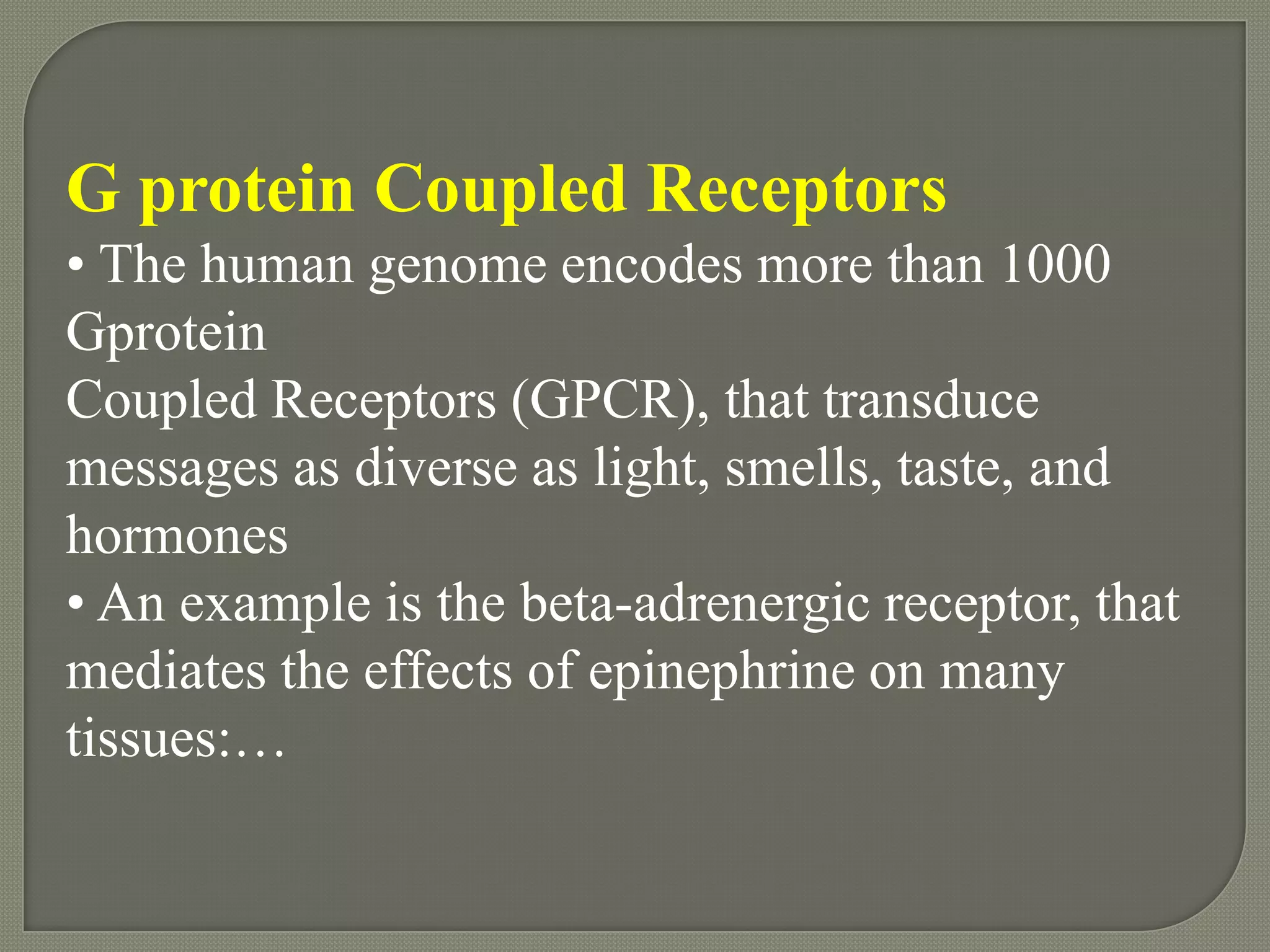 G protein Coupled Receptors
• The human genome encodes more than 1000
Gprotein
Coupled Receptors (GPCR), that transduce
messages as diverse as light, smells, taste, and
hormones
• An example is the beta-adrenergic receptor, that
mediates the effects of epinephrine on many
tissues:…
 