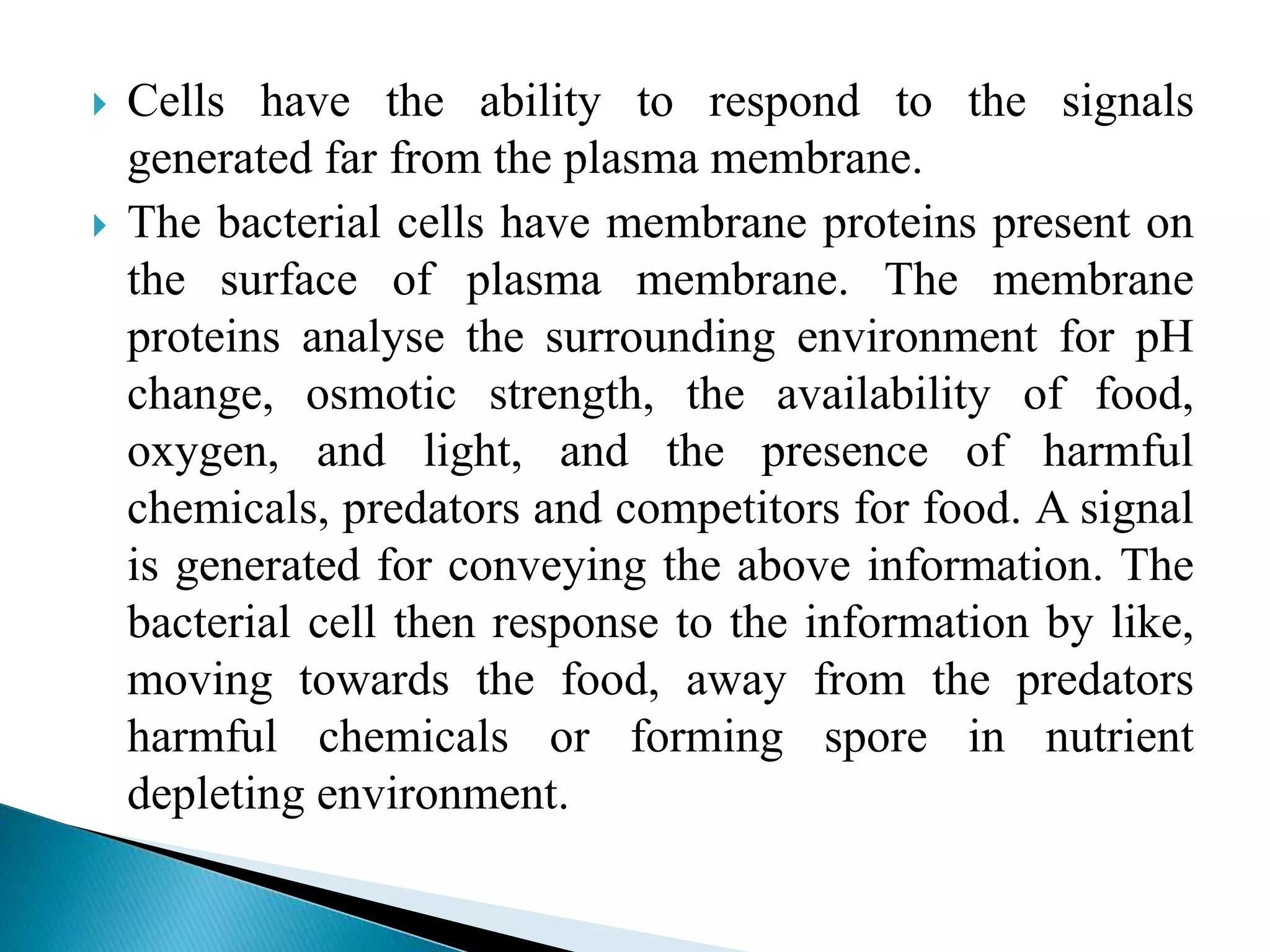  Cells have the ability to respond to the signals
generated far from the plasma membrane.
 The bacterial cells have membrane proteins present on
the surface of plasma membrane. The membrane
proteins analyse the surrounding environment for pH
change, osmotic strength, the availability of food,
oxygen, and light, and the presence of harmful
chemicals, predators and competitors for food. A signal
is generated for conveying the above information. The
bacterial cell then response to the information by like,
moving towards the food, away from the predators
harmful chemicals or forming spore in nutrient
depleting environment.
 