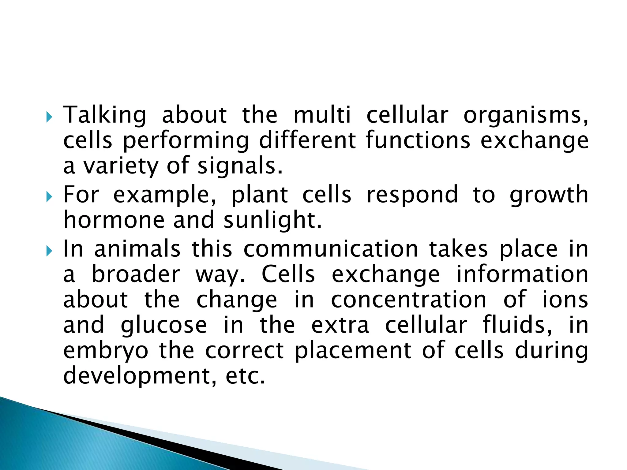  Talking about the multi cellular organisms,
cells performing different functions exchange
a variety of signals.
 For example, plant cells respond to growth
hormone and sunlight.
 In animals this communication takes place in
a broader way. Cells exchange information
about the change in concentration of ions
and glucose in the extra cellular fluids, in
embryo the correct placement of cells during
development, etc.
 