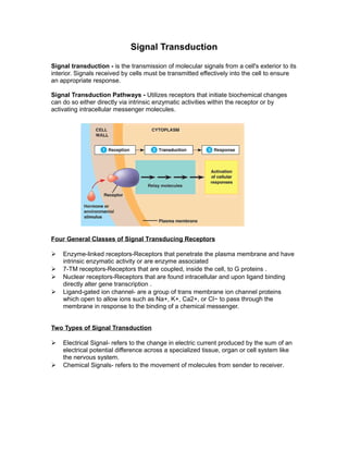 Signal Transduction
Signal transduction - is the transmission of molecular signals from a cell's exterior to its
interior. Signals received by cells must be transmitted effectively into the cell to ensure
an appropriate response.
Signal Transduction Pathways - Utilizes receptors that initiate biochemical changes
can do so either directly via intrinsic enzymatic activities within the receptor or by
activating intracellular messenger molecules.
Four General Classes of Signal Transducing Receptors
 Enzyme-linked receptors-Receptors that penetrate the plasma membrane and have
intrinsic enzymatic activity or are enzyme associated
 7-TM receptors-Receptors that are coupled, inside the cell, to G proteins .
 Nuclear receptors-Receptors that are found intracellular and upon ligand binding
directly alter gene transcription .
 Ligand-gated ion channel- are a group of trans membrane ion channel proteins
which open to allow ions such as Na+, K+, Ca2+, or Cl− to pass through the
membrane in response to the binding of a chemical messenger.
Two Types of Signal Transduction
 Electrical Signal- refers to the change in electric current produced by the sum of an
electrical potential difference across a specialized tissue, organ or cell system like
the nervous system.
 Chemical Signals- refers to the movement of molecules from sender to receiver.
 