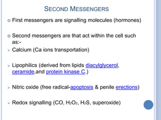 SECOND MESSENGERS
 First messengers are signalling molecules (hormones)
 Second messengers are that act within the cell such
as:-
 Calcium (Ca ions transportation)
 Lipophilics (derived from lipids diacylglycerol,
ceramide,and protein kinase C.)
 Nitric oxide (free radical-apoptosis & penile erections)
 Redox signalling (CO, H2O2, H2S, superoxide)
 