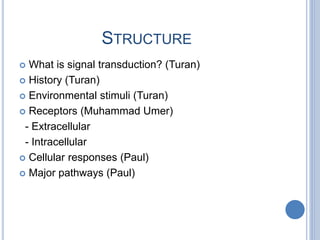 STRUCTURE
 What is signal transduction? (Turan)
 History (Turan)
 Environmental stimuli (Turan)
 Receptors (Muhammad Umer)
- Extracellular
- Intracellular
 Cellular responses (Paul)
 Major pathways (Paul)
 
