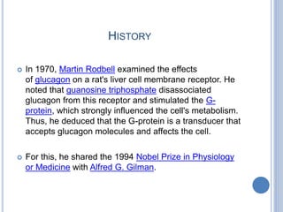 HISTORY
 In 1970, Martin Rodbell examined the effects
of glucagon on a rat's liver cell membrane receptor. He
noted that guanosine triphosphate disassociated
glucagon from this receptor and stimulated the G-
protein, which strongly influenced the cell's metabolism.
Thus, he deduced that the G-protein is a transducer that
accepts glucagon molecules and affects the cell.
 For this, he shared the 1994 Nobel Prize in Physiology
or Medicine with Alfred G. Gilman.
 