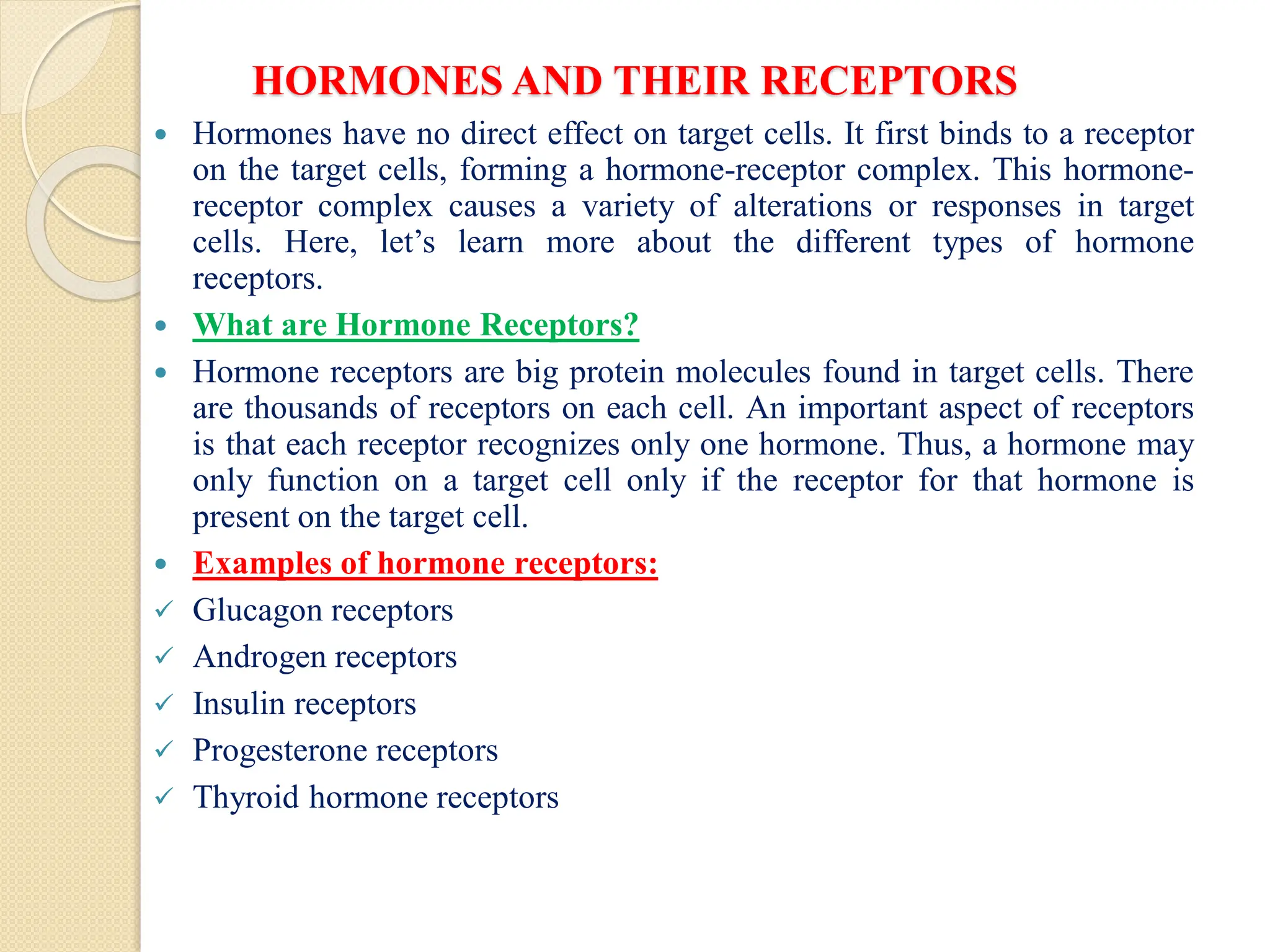 HORMONES AND THEIR RECEPTORS
 Hormones have no direct effect on target cells. It first binds to a receptor
on the target cells, forming a hormone-receptor complex. This hormone-
receptor complex causes a variety of alterations or responses in target
cells. Here, let’s learn more about the different types of hormone
receptors.
 What are Hormone Receptors?
 Hormone receptors are big protein molecules found in target cells. There
are thousands of receptors on each cell. An important aspect of receptors
is that each receptor recognizes only one hormone. Thus, a hormone may
only function on a target cell only if the receptor for that hormone is
present on the target cell.
 Examples of hormone receptors:
 Glucagon receptors
 Androgen receptors
 Insulin receptors
 Progesterone receptors
 Thyroid hormone receptors
 