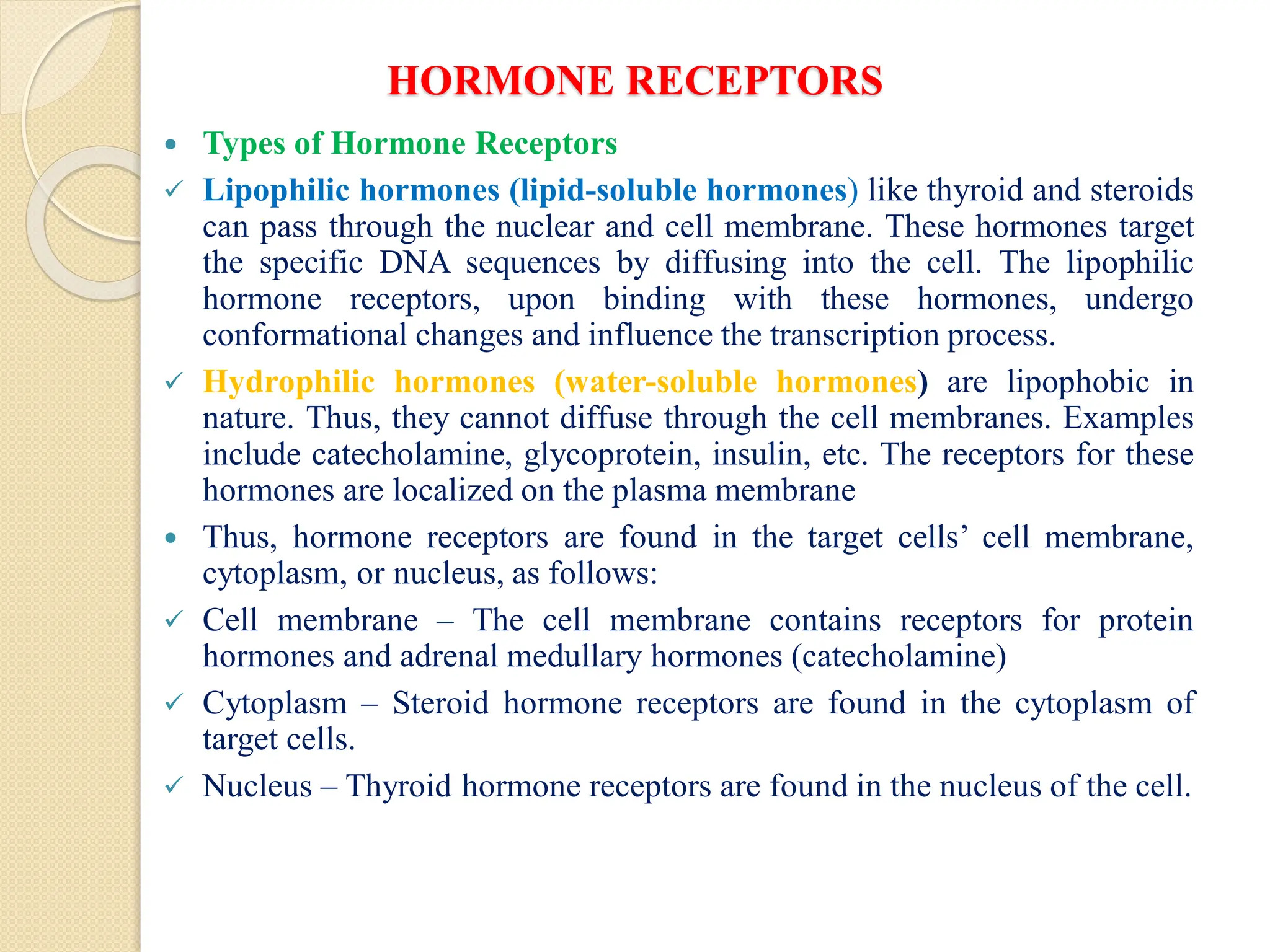 HORMONE RECEPTORS
 Types of Hormone Receptors
 Lipophilic hormones (lipid-soluble hormones) like thyroid and steroids
can pass through the nuclear and cell membrane. These hormones target
the specific DNA sequences by diffusing into the cell. The lipophilic
hormone receptors, upon binding with these hormones, undergo
conformational changes and influence the transcription process.
 Hydrophilic hormones (water-soluble hormones) are lipophobic in
nature. Thus, they cannot diffuse through the cell membranes. Examples
include catecholamine, glycoprotein, insulin, etc. The receptors for these
hormones are localized on the plasma membrane
 Thus, hormone receptors are found in the target cells’ cell membrane,
cytoplasm, or nucleus, as follows:
 Cell membrane – The cell membrane contains receptors for protein
hormones and adrenal medullary hormones (catecholamine)
 Cytoplasm – Steroid hormone receptors are found in the cytoplasm of
target cells.
 Nucleus – Thyroid hormone receptors are found in the nucleus of the cell.
 