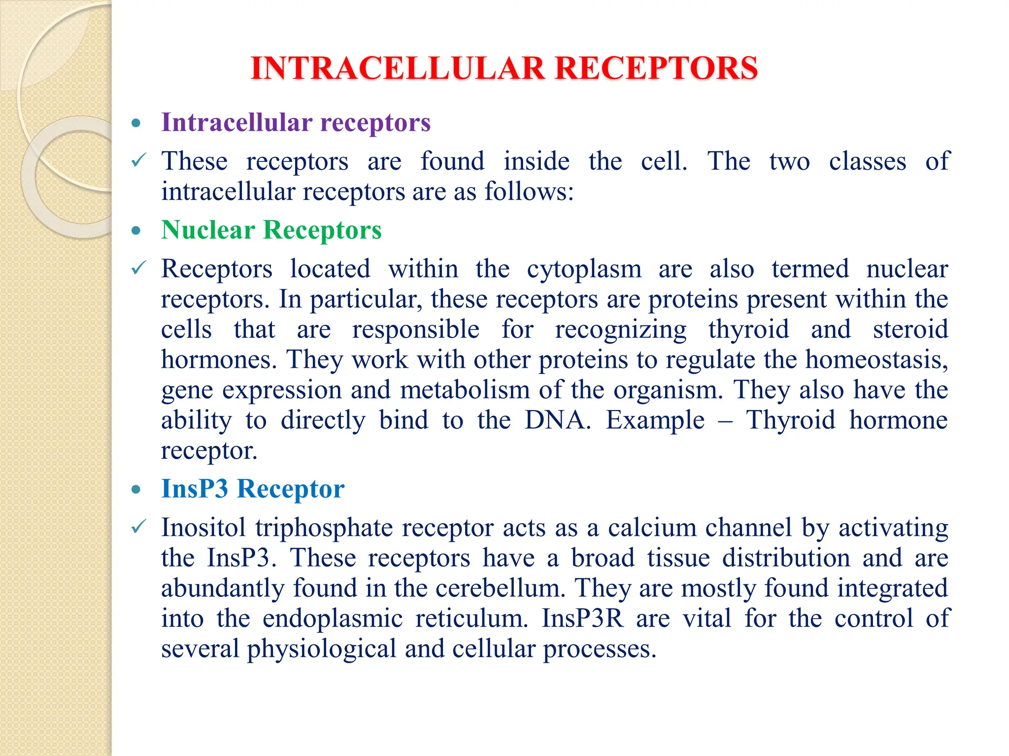 INTRACELLULAR RECEPTORS
 Intracellular receptors
 These receptors are found inside the cell. The two classes of
intracellular receptors are as follows:
 Nuclear Receptors
 Receptors located within the cytoplasm are also termed nuclear
receptors. In particular, these receptors are proteins present within the
cells that are responsible for recognizing thyroid and steroid
hormones. They work with other proteins to regulate the homeostasis,
gene expression and metabolism of the organism. They also have the
ability to directly bind to the DNA. Example – Thyroid hormone
receptor.
 InsP3 Receptor
 Inositol triphosphate receptor acts as a calcium channel by activating
the InsP3. These receptors have a broad tissue distribution and are
abundantly found in the cerebellum. They are mostly found integrated
into the endoplasmic reticulum. InsP3R are vital for the control of
several physiological and cellular processes.
 