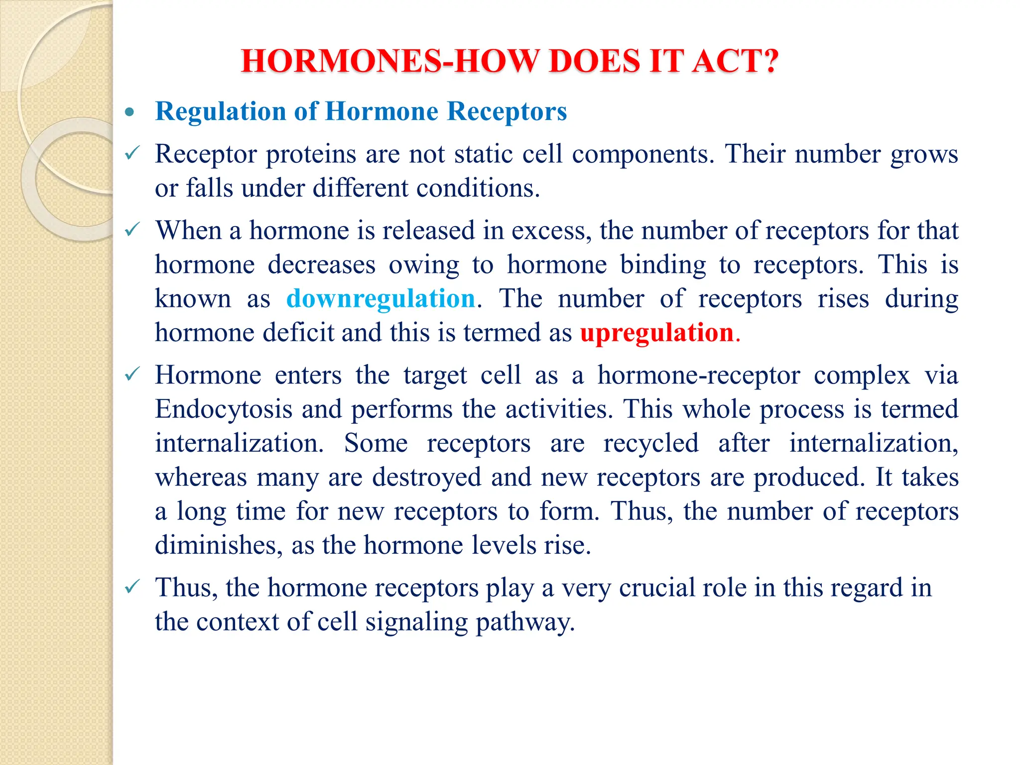 HORMONES-HOW DOES IT ACT?
 Regulation of Hormone Receptors
 Receptor proteins are not static cell components. Their number grows
or falls under different conditions.
 When a hormone is released in excess, the number of receptors for that
hormone decreases owing to hormone binding to receptors. This is
known as downregulation. The number of receptors rises during
hormone deficit and this is termed as upregulation.
 Hormone enters the target cell as a hormone-receptor complex via
Endocytosis and performs the activities. This whole process is termed
internalization. Some receptors are recycled after internalization,
whereas many are destroyed and new receptors are produced. It takes
a long time for new receptors to form. Thus, the number of receptors
diminishes, as the hormone levels rise.
 Thus, the hormone receptors play a very crucial role in this regard in
the context of cell signaling pathway.
 