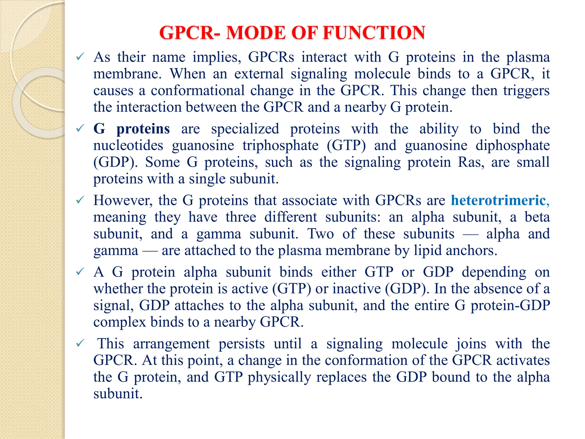 GPCR- MODE OF FUNCTION
 As their name implies, GPCRs interact with G proteins in the plasma
membrane. When an external signaling molecule binds to a GPCR, it
causes a conformational change in the GPCR. This change then triggers
the interaction between the GPCR and a nearby G protein.
 G proteins are specialized proteins with the ability to bind the
nucleotides guanosine triphosphate (GTP) and guanosine diphosphate
(GDP). Some G proteins, such as the signaling protein Ras, are small
proteins with a single subunit.
 However, the G proteins that associate with GPCRs are heterotrimeric,
meaning they have three different subunits: an alpha subunit, a beta
subunit, and a gamma subunit. Two of these subunits — alpha and
gamma — are attached to the plasma membrane by lipid anchors.
 A G protein alpha subunit binds either GTP or GDP depending on
whether the protein is active (GTP) or inactive (GDP). In the absence of a
signal, GDP attaches to the alpha subunit, and the entire G protein-GDP
complex binds to a nearby GPCR.
 This arrangement persists until a signaling molecule joins with the
GPCR. At this point, a change in the conformation of the GPCR activates
the G protein, and GTP physically replaces the GDP bound to the alpha
subunit.
 
