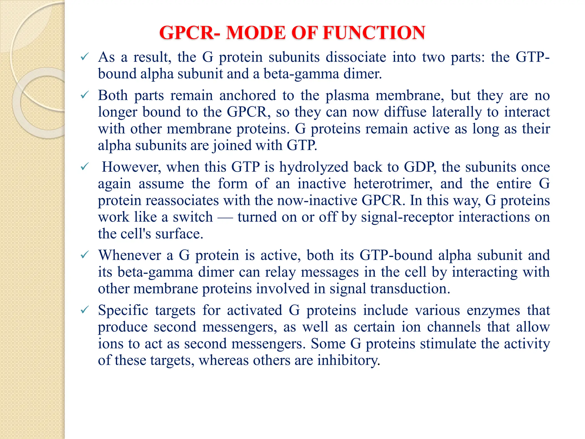 GPCR- MODE OF FUNCTION
 As a result, the G protein subunits dissociate into two parts: the GTP-
bound alpha subunit and a beta-gamma dimer.
 Both parts remain anchored to the plasma membrane, but they are no
longer bound to the GPCR, so they can now diffuse laterally to interact
with other membrane proteins. G proteins remain active as long as their
alpha subunits are joined with GTP.
 However, when this GTP is hydrolyzed back to GDP, the subunits once
again assume the form of an inactive heterotrimer, and the entire G
protein reassociates with the now-inactive GPCR. In this way, G proteins
work like a switch — turned on or off by signal-receptor interactions on
the cell's surface.
 Whenever a G protein is active, both its GTP-bound alpha subunit and
its beta-gamma dimer can relay messages in the cell by interacting with
other membrane proteins involved in signal transduction.
 Specific targets for activated G proteins include various enzymes that
produce second messengers, as well as certain ion channels that allow
ions to act as second messengers. Some G proteins stimulate the activity
of these targets, whereas others are inhibitory.
 