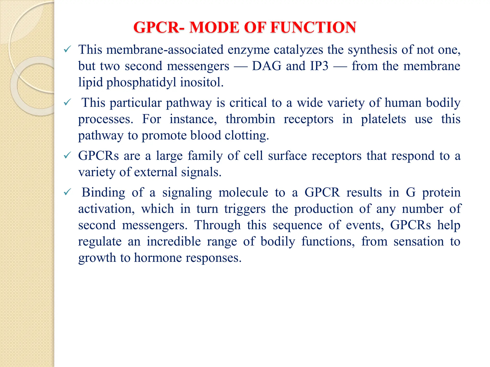 GPCR- MODE OF FUNCTION
 This membrane-associated enzyme catalyzes the synthesis of not one,
but two second messengers — DAG and IP3 — from the membrane
lipid phosphatidyl inositol.
 This particular pathway is critical to a wide variety of human bodily
processes. For instance, thrombin receptors in platelets use this
pathway to promote blood clotting.
 GPCRs are a large family of cell surface receptors that respond to a
variety of external signals.
 Binding of a signaling molecule to a GPCR results in G protein
activation, which in turn triggers the production of any number of
second messengers. Through this sequence of events, GPCRs help
regulate an incredible range of bodily functions, from sensation to
growth to hormone responses.
 