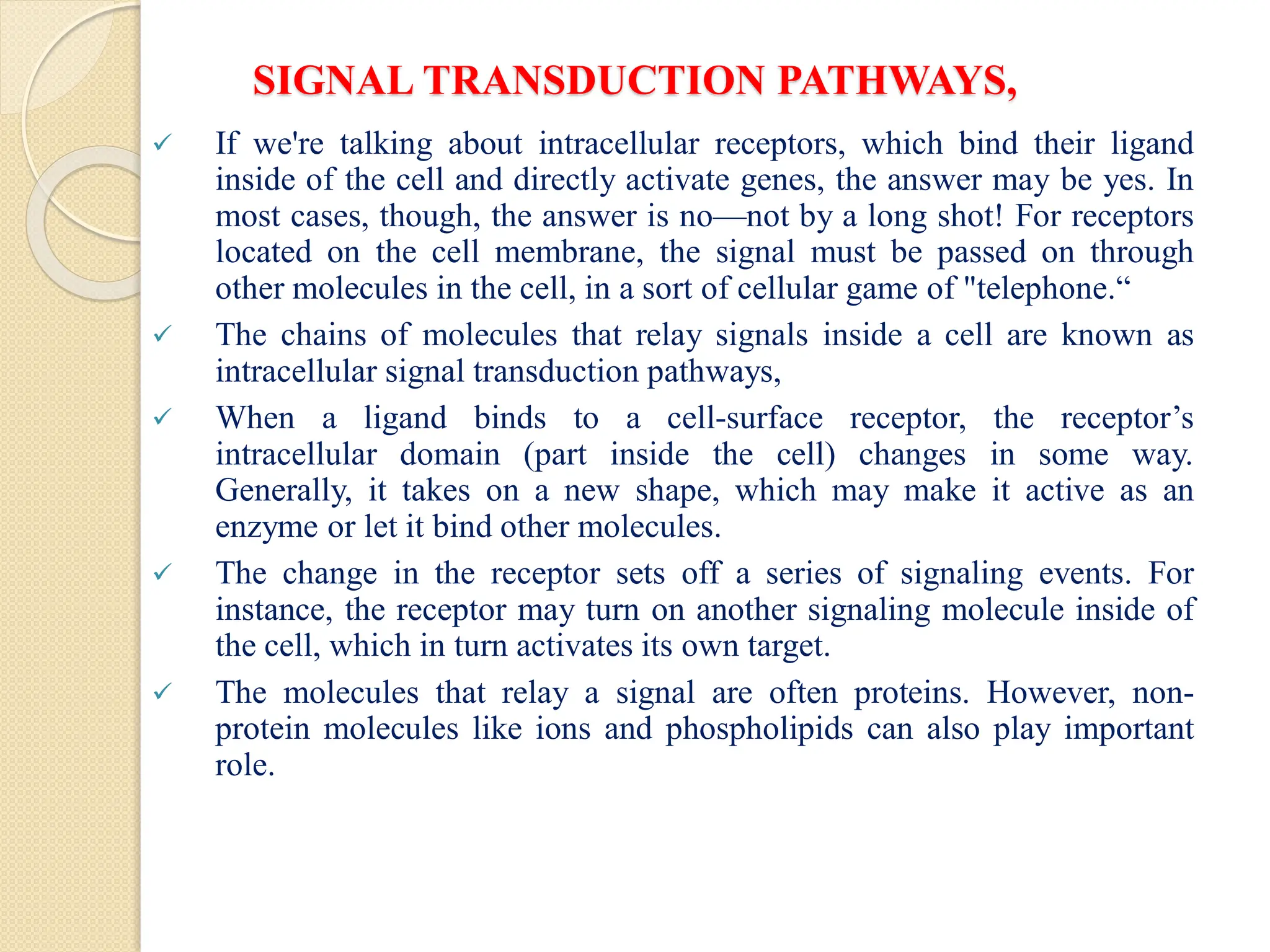 SIGNAL TRANSDUCTION PATHWAYS,
 If we're talking about intracellular receptors, which bind their ligand
inside of the cell and directly activate genes, the answer may be yes. In
most cases, though, the answer is no—not by a long shot! For receptors
located on the cell membrane, the signal must be passed on through
other molecules in the cell, in a sort of cellular game of "telephone.“
 The chains of molecules that relay signals inside a cell are known as
intracellular signal transduction pathways,
 When a ligand binds to a cell-surface receptor, the receptor’s
intracellular domain (part inside the cell) changes in some way.
Generally, it takes on a new shape, which may make it active as an
enzyme or let it bind other molecules.
 The change in the receptor sets off a series of signaling events. For
instance, the receptor may turn on another signaling molecule inside of
the cell, which in turn activates its own target.
 The molecules that relay a signal are often proteins. However, non-
protein molecules like ions and phospholipids can also play important
role.
 