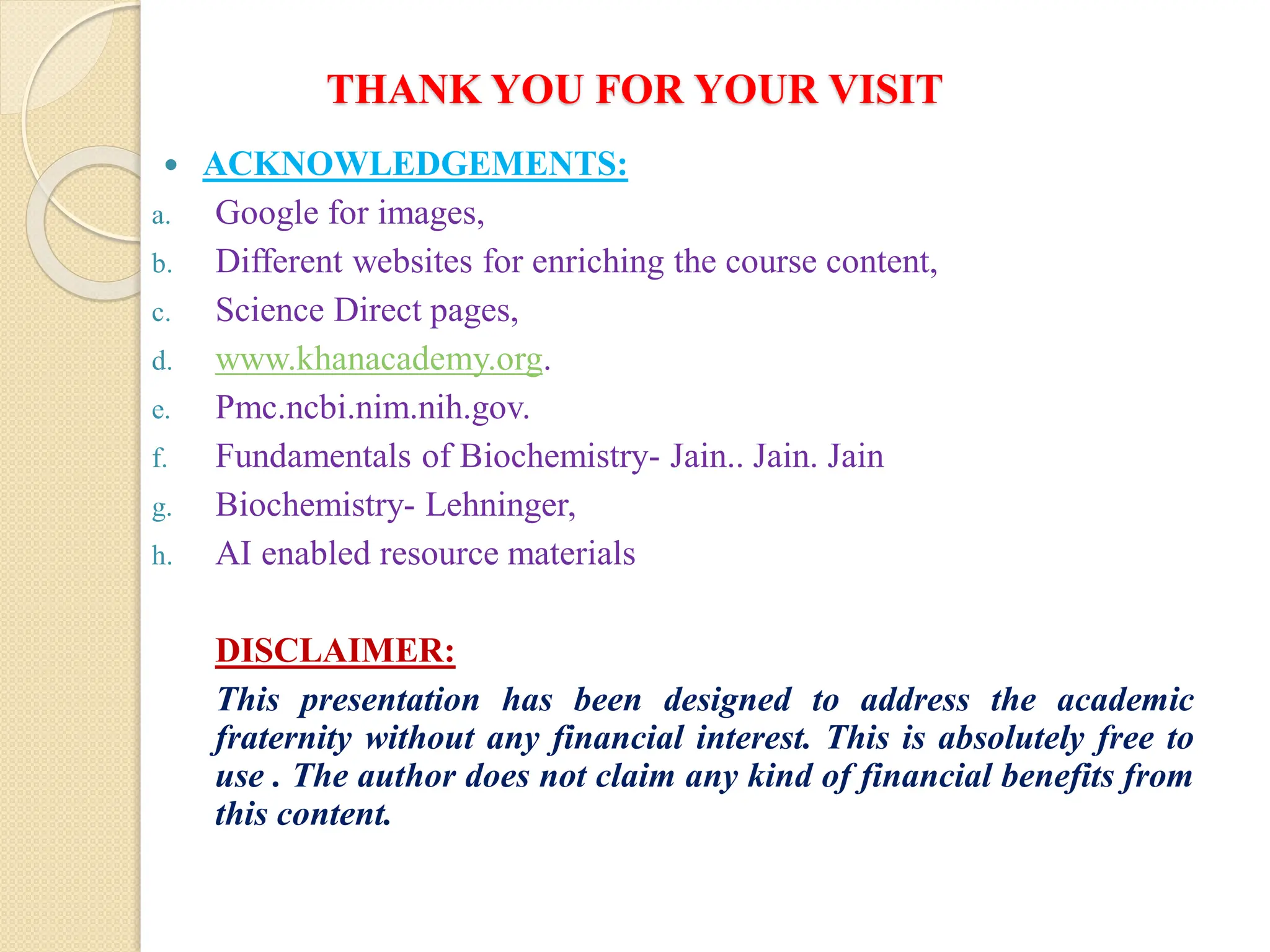 THANK YOU FOR YOUR VISIT
 ACKNOWLEDGEMENTS:
a. Google for images,
b. Different websites for enriching the course content,
c. Science Direct pages,
d. www.khanacademy.org.
e. Pmc.ncbi.nim.nih.gov.
f. Fundamentals of Biochemistry- Jain.. Jain. Jain
g. Biochemistry- Lehninger,
h. AI enabled resource materials
DISCLAIMER:
This presentation has been designed to address the academic
fraternity without any financial interest. This is absolutely free to
use . The author does not claim any kind of financial benefits from
this content.
 