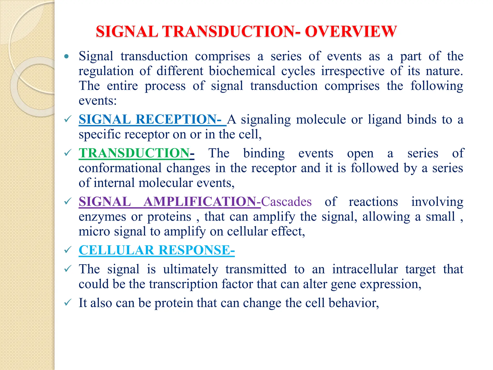 SIGNAL TRANSDUCTION- OVERVIEW
 Signal transduction comprises a series of events as a part of the
regulation of different biochemical cycles irrespective of its nature.
The entire process of signal transduction comprises the following
events:
 SIGNAL RECEPTION- A signaling molecule or ligand binds to a
specific receptor on or in the cell,
 TRANSDUCTION- The binding events open a series of
conformational changes in the receptor and it is followed by a series
of internal molecular events,
 SIGNAL AMPLIFICATION-Cascades of reactions involving
enzymes or proteins , that can amplify the signal, allowing a small ,
micro signal to amplify on cellular effect,
 CELLULAR RESPONSE-
 The signal is ultimately transmitted to an intracellular target that
could be the transcription factor that can alter gene expression,
 It also can be protein that can change the cell behavior,
 
