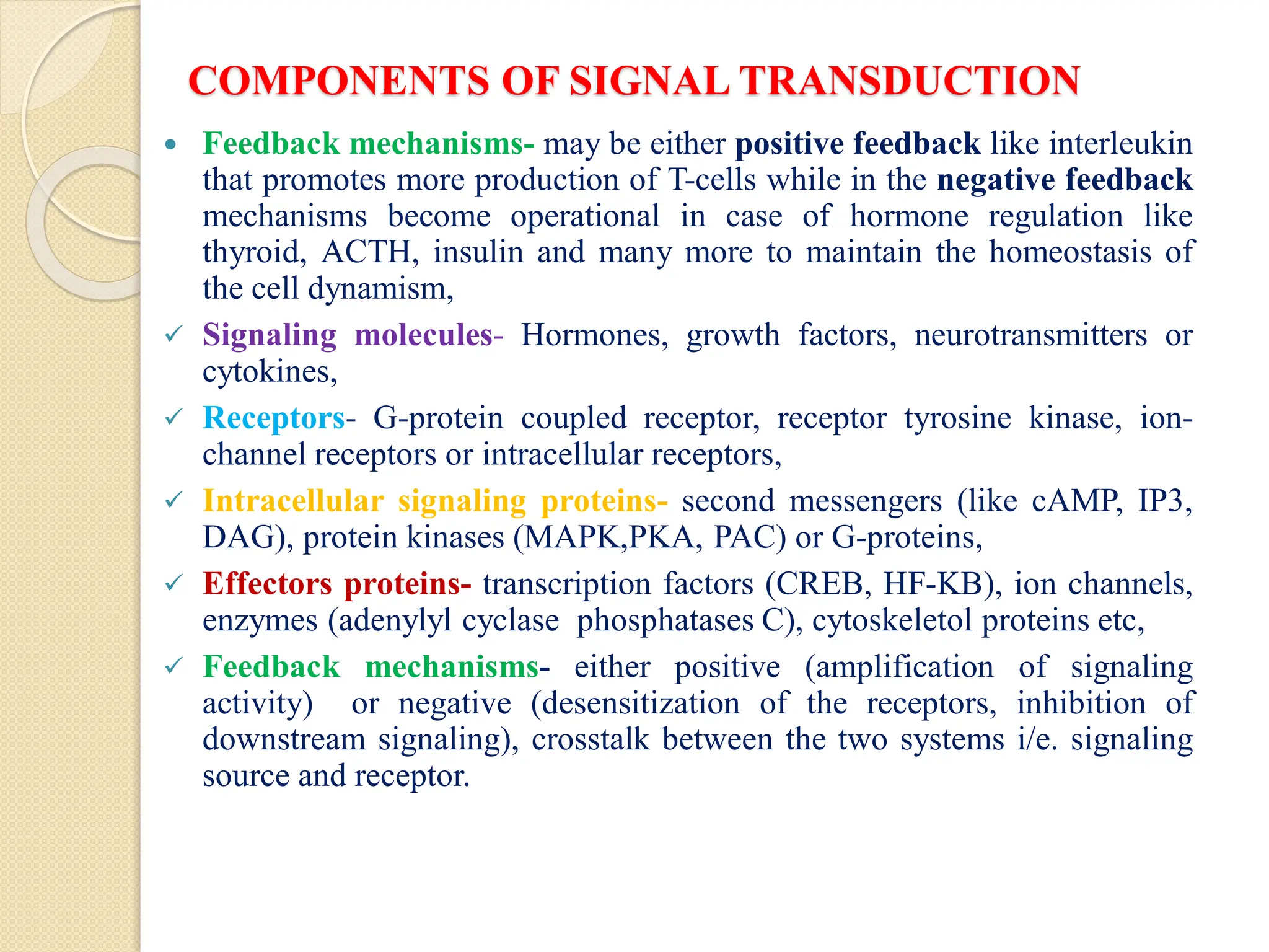 COMPONENTS OF SIGNAL TRANSDUCTION
 Feedback mechanisms- may be either positive feedback like interleukin
that promotes more production of T-cells while in the negative feedback
mechanisms become operational in case of hormone regulation like
thyroid, ACTH, insulin and many more to maintain the homeostasis of
the cell dynamism,
 Signaling molecules- Hormones, growth factors, neurotransmitters or
cytokines,
 Receptors- G-protein coupled receptor, receptor tyrosine kinase, ion-
channel receptors or intracellular receptors,
 Intracellular signaling proteins- second messengers (like cAMP, IP3,
DAG), protein kinases (MAPK,PKA, PAC) or G-proteins,
 Effectors proteins- transcription factors (CREB, HF-KB), ion channels,
enzymes (adenylyl cyclase phosphatases C), cytoskeletol proteins etc,
 Feedback mechanisms- either positive (amplification of signaling
activity) or negative (desensitization of the receptors, inhibition of
downstream signaling), crosstalk between the two systems i/e. signaling
source and receptor.
 