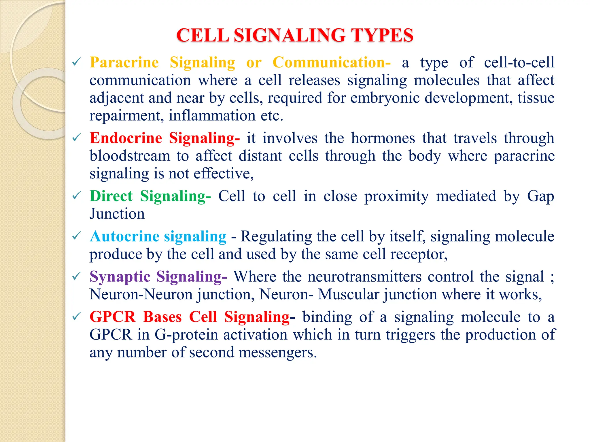 CELL SIGNALING TYPES
 Paracrine Signaling or Communication- a type of cell-to-cell
communication where a cell releases signaling molecules that affect
adjacent and near by cells, required for embryonic development, tissue
repairment, inflammation etc.
 Endocrine Signaling- it involves the hormones that travels through
bloodstream to affect distant cells through the body where paracrine
signaling is not effective,
 Direct Signaling- Cell to cell in close proximity mediated by Gap
Junction
 Autocrine signaling - Regulating the cell by itself, signaling molecule
produce by the cell and used by the same cell receptor,
 Synaptic Signaling- Where the neurotransmitters control the signal ;
Neuron-Neuron junction, Neuron- Muscular junction where it works,
 GPCR Bases Cell Signaling- binding of a signaling molecule to a
GPCR in G-protein activation which in turn triggers the production of
any number of second messengers.
 