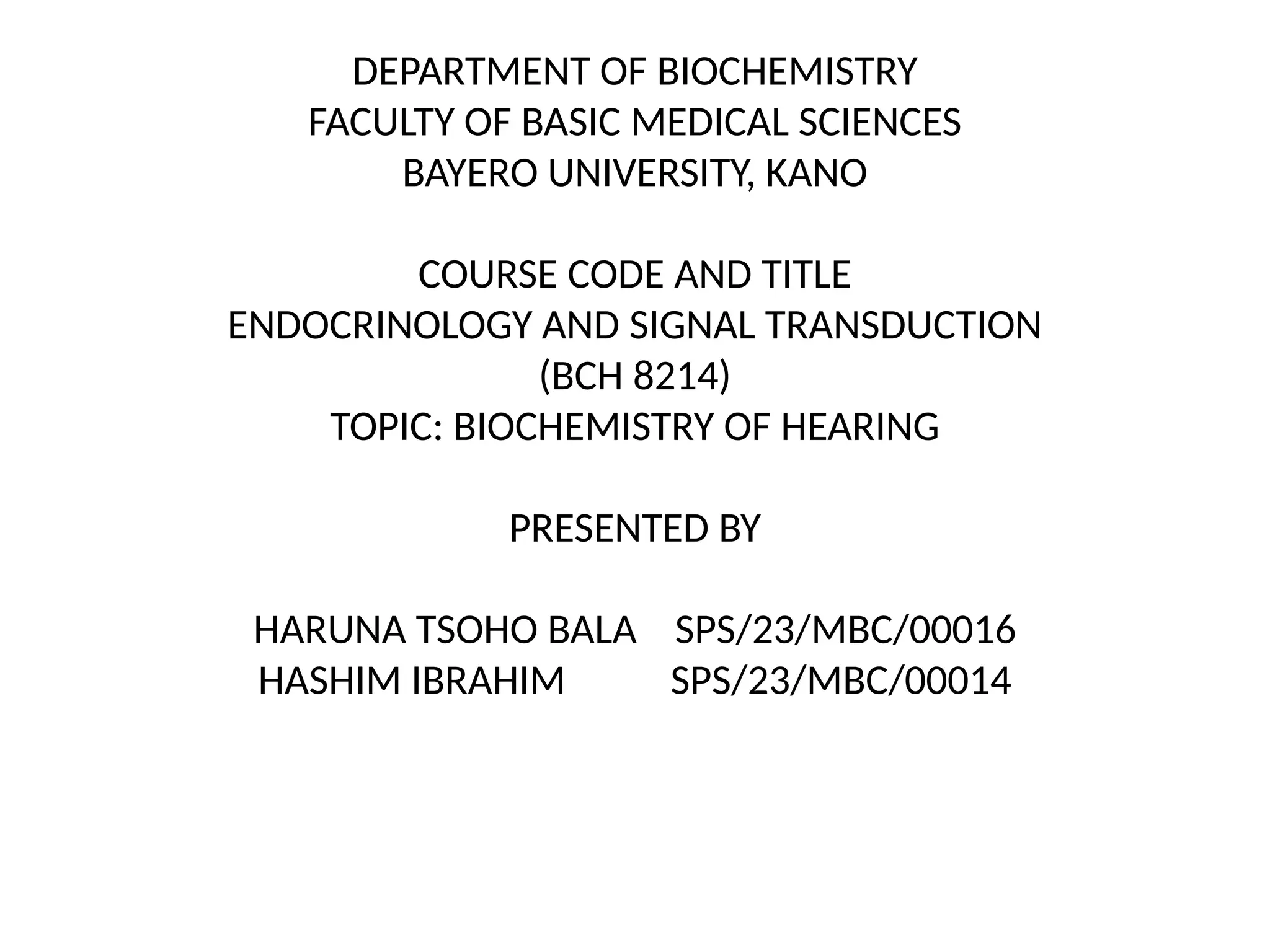 DEPARTMENT OF BIOCHEMISTRY
FACULTY OF BASIC MEDICAL SCIENCES
BAYERO UNIVERSITY, KANO
COURSE CODE AND TITLE
ENDOCRINOLOGY AND SIGNAL TRANSDUCTION
(BCH 8214)
TOPIC: BIOCHEMISTRY OF HEARING
PRESENTED BY
HARUNA TSOHO BALA SPS/23/MBC/00016
HASHIM IBRAHIM SPS/23/MBC/00014
 