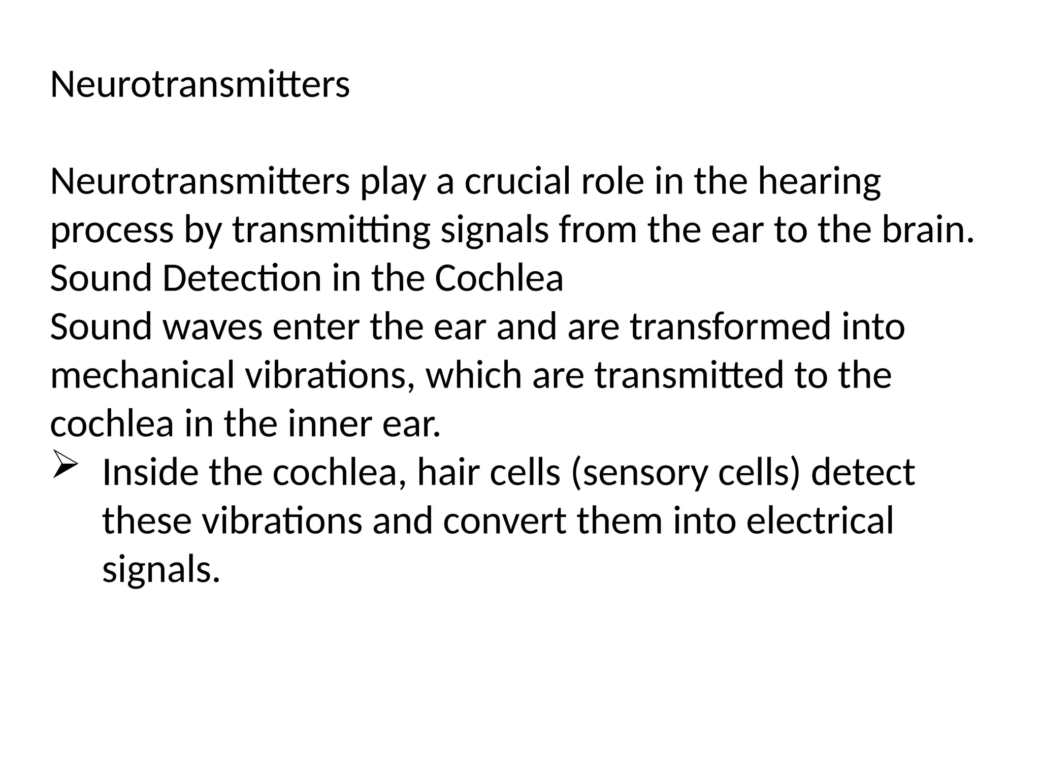 Neurotransmitters
Neurotransmitters play a crucial role in the hearing
process by transmitting signals from the ear to the brain.
Sound Detection in the Cochlea
Sound waves enter the ear and are transformed into
mechanical vibrations, which are transmitted to the
cochlea in the inner ear.
 Inside the cochlea, hair cells (sensory cells) detect
these vibrations and convert them into electrical
signals.
 