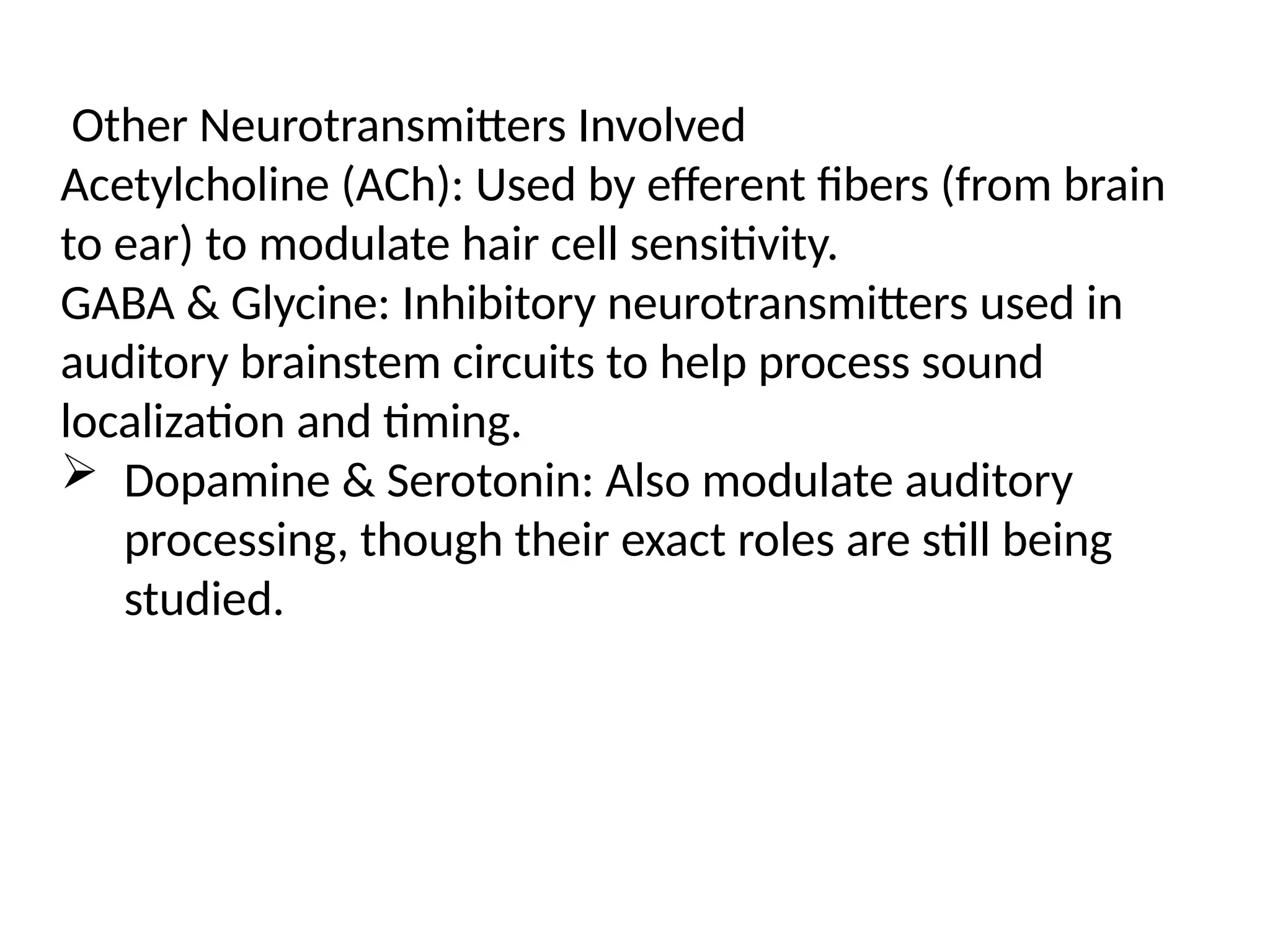 Other Neurotransmitters Involved
Acetylcholine (ACh): Used by efferent fibers (from brain
to ear) to modulate hair cell sensitivity.
GABA & Glycine: Inhibitory neurotransmitters used in
auditory brainstem circuits to help process sound
localization and timing.
 Dopamine & Serotonin: Also modulate auditory
processing, though their exact roles are still being
studied.
 