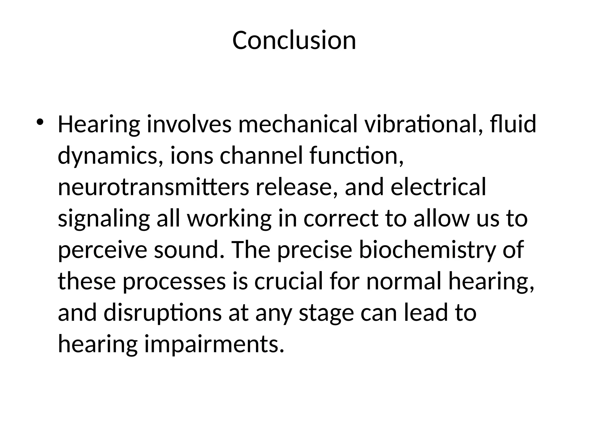 Conclusion
• Hearing involves mechanical vibrational, fluid
dynamics, ions channel function,
neurotransmitters release, and electrical
signaling all working in correct to allow us to
perceive sound. The precise biochemistry of
these processes is crucial for normal hearing,
and disruptions at any stage can lead to
hearing impairments.
 