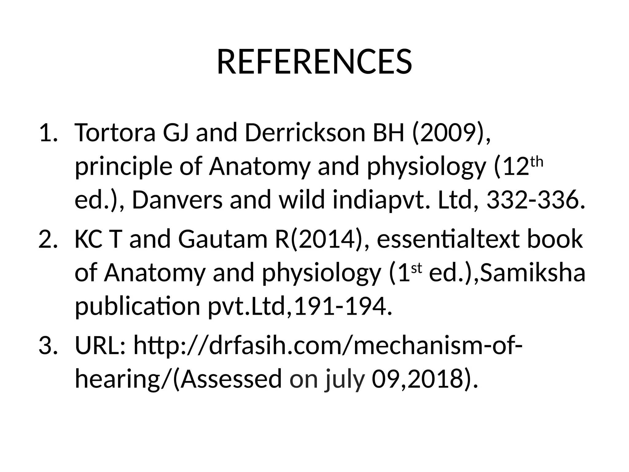 REFERENCES
1. Tortora GJ and Derrickson BH (2009),
principle of Anatomy and physiology (12th
ed.), Danvers and wild indiapvt. Ltd, 332-336.
2. KC T and Gautam R(2014), essentialtext book
of Anatomy and physiology (1st
ed.),Samiksha
publication pvt.Ltd,191-194.
3. URL: http://drfasih.com/mechanism-of-
hearing/(Assessed on july 09,2018).
 