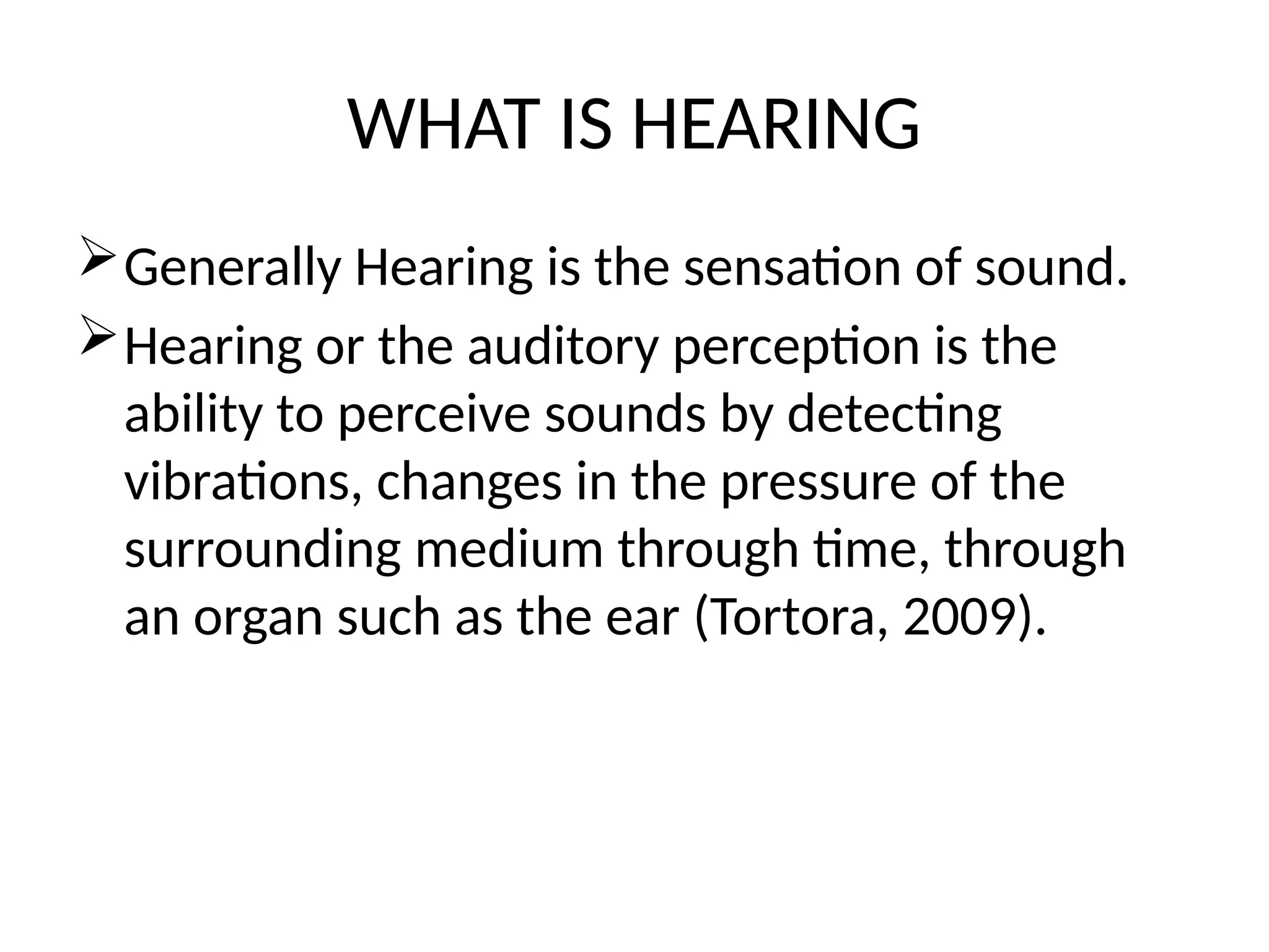 WHAT IS HEARING
Generally Hearing is the sensation of sound.
Hearing or the auditory perception is the
ability to perceive sounds by detecting
vibrations, changes in the pressure of the
surrounding medium through time, through
an organ such as the ear (Tortora, 2009).
 