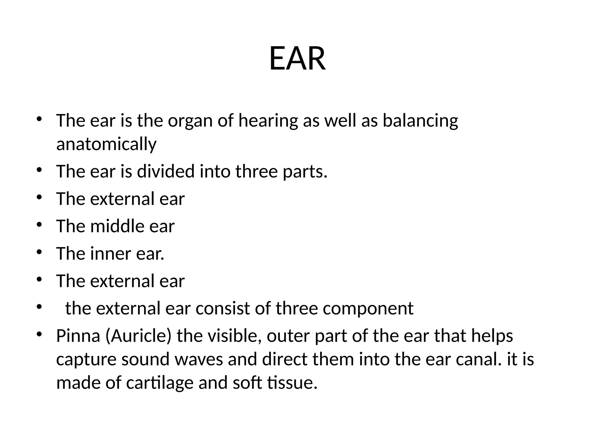 EAR
• The ear is the organ of hearing as well as balancing
anatomically
• The ear is divided into three parts.
• The external ear
• The middle ear
• The inner ear.
• The external ear
• the external ear consist of three component
• Pinna (Auricle) the visible, outer part of the ear that helps
capture sound waves and direct them into the ear canal. it is
made of cartilage and soft tissue.
 