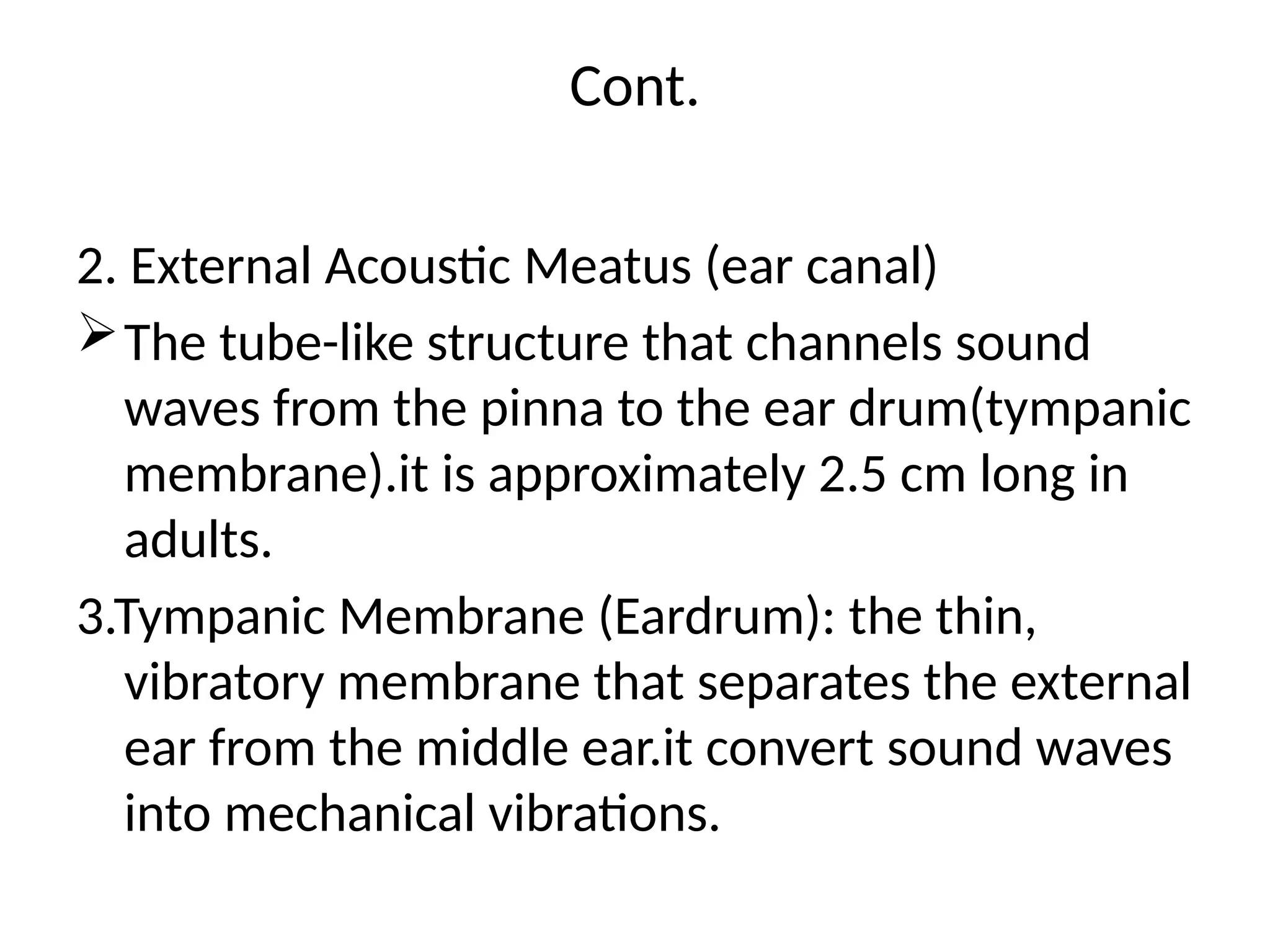 Cont.
2. External Acoustic Meatus (ear canal)
The tube-like structure that channels sound
waves from the pinna to the ear drum(tympanic
membrane).it is approximately 2.5 cm long in
adults.
3.Tympanic Membrane (Eardrum): the thin,
vibratory membrane that separates the external
ear from the middle ear.it convert sound waves
into mechanical vibrations.
 