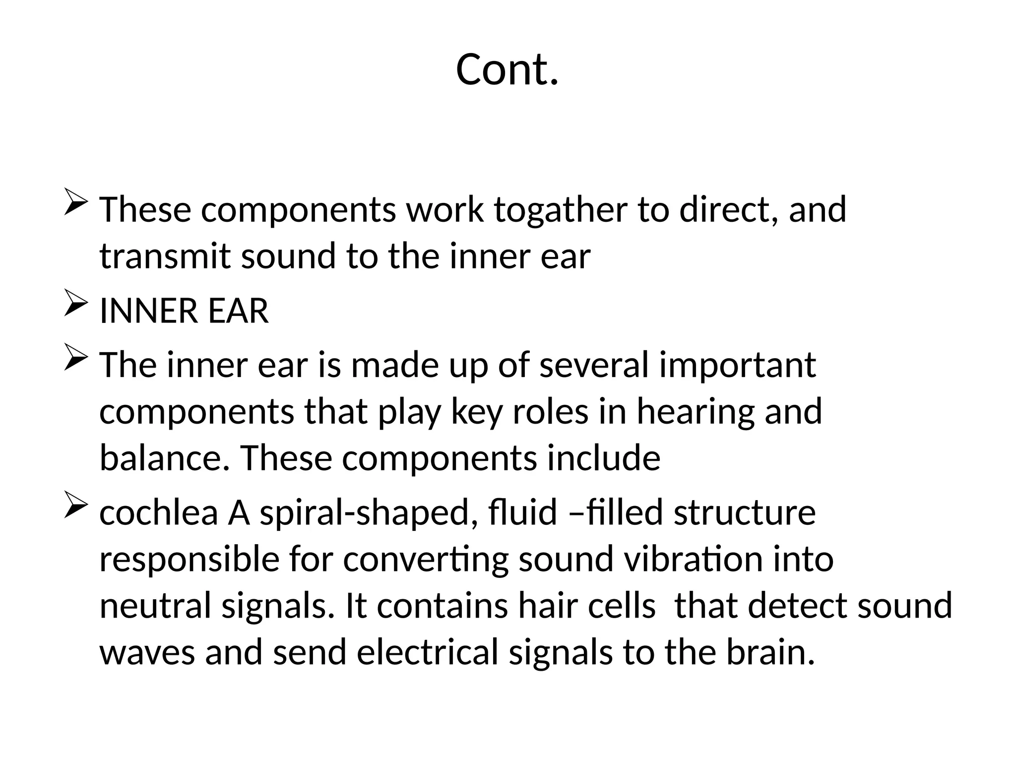 Cont.
 These components work togather to direct, and
transmit sound to the inner ear
 INNER EAR
 The inner ear is made up of several important
components that play key roles in hearing and
balance. These components include
 cochlea A spiral-shaped, fluid –filled structure
responsible for converting sound vibration into
neutral signals. It contains hair cells that detect sound
waves and send electrical signals to the brain.
 