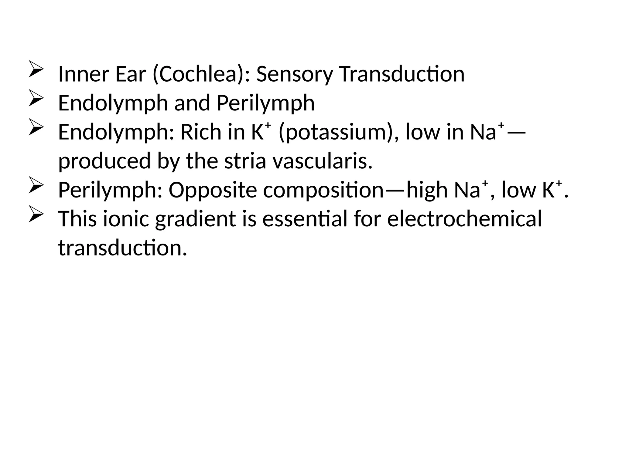  Inner Ear (Cochlea): Sensory Transduction
 Endolymph and Perilymph
 Endolymph: Rich in K⁺ (potassium), low in Na⁺—
produced by the stria vascularis.
 Perilymph: Opposite composition—high Na⁺, low K⁺.
 This ionic gradient is essential for electrochemical
transduction.
 